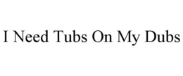 I NEED TUBS ON MY DUBS trademark