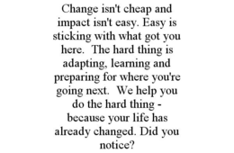 CHANGE ISN'T CHEAP AND IMPACT ISN'T EASY. EASY IS STICKING WITH WHAT GOT YOU HERE. THE HARD THING IS ADAPTING, LEARNING AND PREPARING FOR WHERE YOU'RE GOING NEXT. WE HELP YOU DO THE HARD THING - BECAUSE YOUR LIFE HAS ALREADY CHANGED. DID YOU NOTICE? trademark