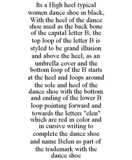 ITS A HIGH HEEL TYPICAL WOMEN DANCE SHOE IN BLACK, WITH THE HEEL OF THE DANCE SHOE USED AS THE BACK BONE OF THE CAPITAL LETTER B; THE TOP LOOP OF THE LETTER B IS STYLED TO BE GRAND ILLUSION AND ABOVE THE HEEL, AS AN UMBRELLA COVER AND THE BOTTOM LOOP OF THE B STARTS AT THE HEEL AND LOOPS AROUND THE SOLE AND HEEL OF THE DANCE SHOE WITH THE BOTTOM AND ENDING OF THE LOWER B LOOP POINTING FORWARD AND TOWARDS THE LETTERS "ELEN" WHICH ARE RED IN COLOR AND IN CURSIVE WRITING TO COMPLETE THE DANCE SHOE AND NAME BELEN AS PART OF THE TRADEMARK WITH THE DANCE SHOE trademark