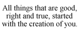 ALL THINGS THAT ARE GOOD, RIGHT AND TRUE, STARTED WITH THE CREATION OF YOU. trademark