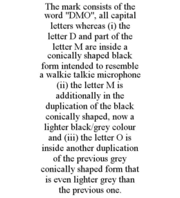 THE MARK CONSISTS OF THE WORD "DMO", ALL CAPITAL LETTERS WHEREAS (I) THE LETTER D AND PART OF THE LETTER M ARE INSIDE A CONICALLY SHAPED BLACK FORM INTENDED TO RESEMBLE A WALKIE TALKIE MICROPHONE (II) THE LETTER M IS ADDITIONALLY IN THE DUPLICATION OF THE BLACK CONICALLY SHAPED, NOW A LIGHTER BLACK/GREY COLOUR AND (III) THE LETTER O IS INSIDE ANOTHER DUPLICATION OF THE PREVIOUS GREY CONICALLY SHAPED FORM THAT IS EVEN LIGHTER GREY THAN THE PREVIOUS ONE. trademark