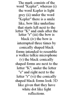 THE MARK CONSISTS OF THE WORD "KEPLER", WHEREAS (I) THE WORD KEPLER IS LIGHT GREY (II) UNDER THE WORD "KEPLER" THERE IS A SMILE LIKE, BOW LIKE UNDERLINE THAT STARTS LEFT NEXT TO THE LETTER "K" AND ENDS AFTER THE LETTER "R" (III) THE BOW IS BLACK (IV) THE BOW IS INTERRUPTED THREE TIMES BY CONICALLY SHAPED BLACK FORMS INTENDED TO RESEMBLE A WALKIE TALKIE MICROPHONE (V) THE BLACK CONICALLY SHAPED FORMS ARE NEXT TO THE LETTER "K", UNDER THE LETTER "E" AND RIGHT NEXT TO THE LETTER "R" (VI) THE CONICALLY SHAPED BLACK FORMS LOOK 3D LIKE GIVEN THAT THEY HAVE WHITE DOT LIKE LIGHT REFLECTIONS. trademark