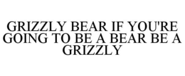 GRIZZLY BEAR IF YOU'RE GOING TO BE A BEAR BE A GRIZZLY trademark