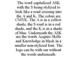 THE WORD CAPITALIZED ASK WITH THE S BEING STYLIZED TO LOOK LIKE A ROAD CROSSING INTO THE A AND K. THE COLORS ARE CMYK. THE A IS IN A YELLOW SHADE, THE S ROAD IS IN A RED SHADE, AND THE K IS IN A SHADE OF BLUE. UNDERNEATH THE ASK ARE THE WORDS ACQUIRE SKILLS AND KNOWLEDGE IN BLACK IN A SMALLER NON-STYLIZED FONT. THE LOGO CAN BE WITH OUR WITHOUT THE WORDS UNDERNEATH. trademark