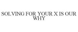 SOLVING FOR YOUR X IS OUR WHY trademark