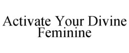 ACTIVATE YOUR DIVINE FEMININE trademark