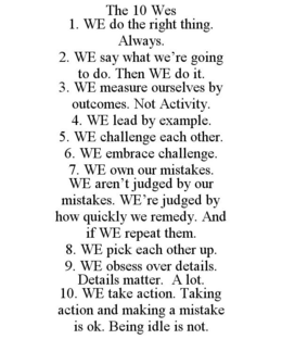 THE 10 WES 1. WE DO THE RIGHT THING. ALWAYS. 2. WE SAY WHAT WE'RE GOING TO DO. THEN WE DO IT. 3. WE MEASURE OURSELVES BY OUTCOMES. NOT ACTIVITY. 4. WE LEAD BY EXAMPLE. 5. WE CHALLENGE EACH OTHER. 6. WE EMBRACE CHALLENGE. 7. WE OWN OUR MISTAKES. WE AREN'T JUDGED BY OUR MISTAKES. WE'RE JUDGED BY HOW QUICKLY WE REMEDY. AND IF WE REPEAT THEM. 8. WE PICK EACH OTHER UP. 9. WE OBSESS OVER DETAILS. DETAILS MATTER. A LOT. 10. WE TAKE ACTION. TAKING ACTION AND MAKING A MISTAKE IS OK. BEING IDLE IS NOT. trademark