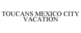 TOUCANS MEXICO CITY VACATION trademark