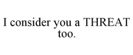 I CONSIDER YOU A THREAT TOO. trademark