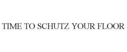 TIME TO SCHUTZ YOUR FLOOR trademark