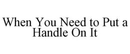 WHEN YOU NEED TO PUT A HANDLE ON IT trademark