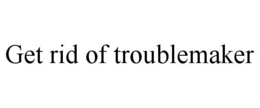 GET RID OF TROUBLEMAKER trademark