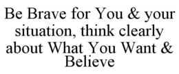 BE BRAVE FOR YOU & YOUR SITUATION, THINK CLEARLY ABOUT WHAT YOU WANT & BELIEVE trademark