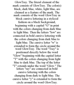 GLOWTRAY. THE LITERAL ELEMENT OF THE MARK CONSISTS OF GLOWTRAY. THE COLOR(S) BLACK, DARK BLUE, WHITE, LIGHT BLUE, ARE CLAIMED AS A FEATURE OF THE MARK. THE MARK CONSISTS OF THE WORD GLOWTRAY IN BLOCK CURSIVE LETTERING IN A STYLIZED FASHION ON A BLACK BACKGROUND, BEGINNING WITH A CAPITAL "G" IN PRINT WITH THE COLORS CHANGING FROM DARK BLUE TO LIGHT BLUE. THEN THE LETTERS "LOW" ARE CONNECTED IN BOLD CURSIVE LETTERING WITH THE COLORS CHANGING FROM DARK BLUE TO LIGHT BLUE. THE CURSIVE LETTER "W" IS EXTENDED TO FORM THE CIRCLE AROUND THE WORD GLOWTRAY. THE WORD "TRAY" IS POSITIONED DIRECTLY BELOW THE WORD "GLOW" BEGINNING WITH THE CAPITAL LETTER "T" WITH THE COLORS CHANGING FROM LIGHT BLUE TO DARK BLUE. THE TOP OF THE LETTER "T" EXTENDS UNDER THE WORD "GLOW." THE LETTERS "RAY" ARE CONNECTED IN BOLD CURSIVE LETTERING WITH THE COLORS CHANGING FROM DARK TO LIGHT BLUE. THE CURSIVE LETTER "Y" IS EXTENDED TO FORM THE CIRCLE AROUND THE WORD GLOWTRAY. trademark
