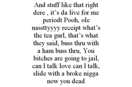 AND STUFF LIKE THAT RIGHT DERE , IT'S DA LIVE FOR ME PERIODT POOH, OLE NASSTTYYYY RECEIPT WHAT'S THE TEA GURL, THAT'S WHAT THEY SAID, BUSS THRU WITH A HAM BUSS THRU, YOU BITCHES ARE GOING TO JAIL, CAN I TALK LOVE CAN I TALK, SLIDE WITH A BROKE NIGGA NOW YOU DEAD trademark