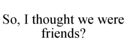 SO, I THOUGHT WE WERE FRIENDS? trademark