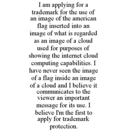 I AM APPLYING FOR A TRADEMARK FOR THE USE OF AN IMAGE OF THE AMERICAN FLAG INSERTED INTO AN IMAGE OF WHAT IS REGARDED AS AN IMAGE OF A CLOUD USED FOR PURPOSES OF SHOWING THE INTERNET CLOUD COMPUTING CAPABILITIES. I HAVE NEVER SEEN THE IMAGE OF A FLAG INSIDE AN IMAGE OF A CLOUD AND I BELIEVE IT COMMUNICATES TO THE VIEWER AN IMPORTANT MESSAGE FOR ITS USE. I BELIEVE I'M THE FIRST TO APPLY FOR TRADEMARK PROTECTION. trademark