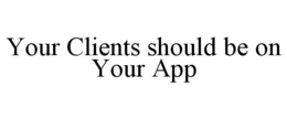 YOUR CLIENTS SHOULD BE ON YOUR APP trademark