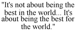"IT'S NOT ABOUT BEING THE BEST IN THE WORLD... IT'S ABOUT BEING THE BEST FOR THE WORLD." trademark