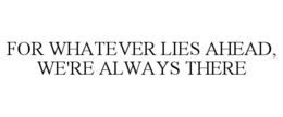 FOR WHATEVER LIES AHEAD, WE'RE ALWAYS THERE trademark