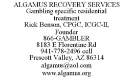ALGAMUS RECOVERY SERVICES GAMBLING SPECIFIC RESIDENTIAL TREATMENT RICK BENSON, CPGC, ICGC-II, FOUNDER 866-GAMBLER 8183 E FLORENTINE RD 941-778-2496 CELL PRESCOTT VALLEY, AZ 86314 ALGAMUS@AOL.COM WWW.ALGAMUS.ORG trademark