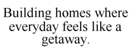 BUILDING HOMES WHERE EVERYDAY FEELS LIKE A GETAWAY. trademark