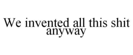 WE INVENTED ALL THIS SHIT ANYWAY trademark
