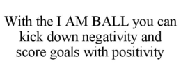 WITH THE I AM BALL YOU CAN KICK DOWN NEGATIVITY AND SCORE GOALS WITH POSITIVITY trademark