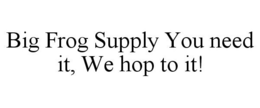 BIG FROG SUPPLY YOU NEED IT, WE HOP TO IT! trademark