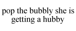 POP THE BUBBLY SHE IS GETTING A HUBBY trademark