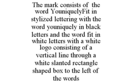 THE MARK CONSISTS OF THE WORD YOUNIQUELYFIT IN STYLIZED LETTERING WITH THE WORD YOUNIQUELY IN BLACK LETTERS AND THE WORD FIT IN WHITE LETTERS WITH A WHITE LOGO CONSISTING OF A VERTICAL LINE THROUGH A WHITE SLANTED RECTANGLE SHAPED BOX TO THE LEFT OF THE WORDS trademark