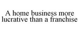 A HOME BUSINESS MORE LUCRATIVE THAN A FRANCHISE trademark