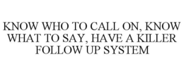 KNOW WHO TO CALL ON, KNOW WHAT TO SAY, HAVE A KILLER FOLLOW UP SYSTEM trademark