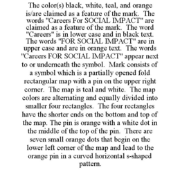 THE COLOR(S) BLACK, WHITE, TEAL, AND ORANGE IS/ARE CLAIMED AS A FEATURE OF THE MARK. THE WORDS "CAREERS FOR SOCIAL IMPACT" ARE CLAIMED AS A FEATURE OF THE MARK. THE WORD "CAREERS" IS IN LOWER CASE AND IN BLACK TEXT. THE WORDS "FOR SOCIAL IMPACT" ARE IN UPPER CASE AND ARE IN ORANGE TEXT. THE WORDS "CAREERS FOR SOCIAL IMPACT" APPEAR NEXT TO OR UNDERNEATH THE SYMBOL. MARK CONSISTS OF A SYMBOL WHICH IS A PARTIALLY OPENED FOLD RECTANGULAR MAP WITH A PIN ON THE UPPER RIGHT CORNER. THE MAP IS TEAL AND WHITE. THE MAP COLORS ARE ALTERNATING AND EQUALLY DIVIDED INTO SMALLER FOUR RECTANGLES. THE FOUR RECTANGLES HAVE THE SHORTER ENDS ON THE BOTTOM AND TOP OF THE MAP. THE PIN IS ORANGE WITH A WHITE DOT IN THE MIDDLE OF THE TOP OF THE PIN. THERE ARE SEVEN SMALL ORANGE DOTS THAT BEGIN ON THE LOWER LEFT CORNER OF THE MAP AND LEAD TO THE ORANGE PIN IN A CURVED HORIZONTAL S-SHAPED PATTERN. trademark