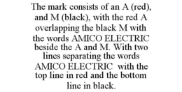 THE MARK CONSISTS OF AN A (RED), AND M (BLACK), WITH THE RED A OVERLAPPING THE BLACK M WITH THE WORDS AMICO ELECTRIC BESIDE THE A AND M. WITH TWO LINES SEPARATING THE WORDS AMICO ELECTRIC WITH THE TOP LINE IN RED AND THE BOTTOM LINE IN BLACK. trademark
