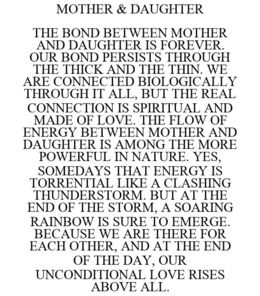 MOTHER & DAUGHTER THE BOND BETWEEN MOTHER AND DAUGHTER IS FOREVER. OUR BOND PERSISTS THROUGH THE THICK AND THE THIN. WE ARE CONNECTED BIOLOGICALLY THROUGH IT ALL, BUT THE REAL CONNECTION IS SPIRITUAL AND MADE OF LOVE. THE FLOW OF ENERGY BETWEEN MOTHER AND DAUGHTER IS AMONG THE MORE POWERFUL IN NATURE. YES, SOMEDAYS THAT ENERGY IS TORRENTIAL LIKE A CLASHING THUNDERSTORM. BUT AT THE END OF THE STORM, A SOARING RAINBOW IS SURE TO EMERGE. BECAUSE WE ARE THERE FOR EACH OTHER, AND AT THE END OF THE DAY, OUR UNCONDITIONAL LOVE RISES ABOVE ALL. trademark