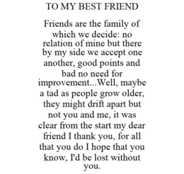 TO MY BEST FRIEND FRIENDS ARE THE FAMILY OF WHICH WE DECIDE: NO RELATION OF MINE BUT THERE BY MY SIDE WE ACCEPT ONE ANOTHER, GOOD POINTS AND BAD NO NEED FOR IMPROVEMENT...WELL, MAYBE A TAD AS PEOPLE GROW OLDER, THEY MIGHT DRIFT APART BUT NOT YOU AND ME, IT WAS CLEAR FROM THE START MY DEAR FRIEND I THANK YOU, FOR ALL THAT YOU DO I HOPE THAT YOU KNOW, I'D BE LOST WITHOUT YOU. trademark