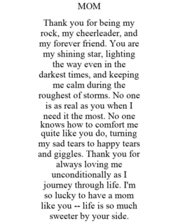 MOM THANK YOU FOR BEING MY ROCK, MY CHEERLEADER, AND MY FOREVER FRIEND. YOU ARE MY SHINING STAR, LIGHTING THE WAY EVEN IN THE DARKEST TIMES, AND KEEPING ME CALM DURING THE ROUGHEST OF STORMS. NO ONE IS AS REAL AS YOU WHEN I NEED IT THE MOST. NO ONE KNOWS HOW TO COMFORT ME QUITE LIKE YOU DO, TURNING MY SAD TEARS TO HAPPY TEARS AND GIGGLES. THANK YOU FOR ALWAYS LOVING ME UNCONDITIONALLY AS I JOURNEY THROUGH LIFE. I'M SO LUCKY TO HAVE A MOM LIKE YOU -- LIFE IS SO MUCH SWEETER BY YOUR SIDE. trademark