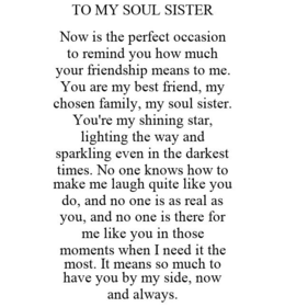 TO MY SOUL SISTER NOW IS THE PERFECT OCCASION TO REMIND YOU HOW MUCH YOUR FRIENDSHIP MEANS TO ME. YOU ARE MY BEST FRIEND, MY CHOSEN FAMILY, MY SOUL SISTER. YOU'RE MY SHINING STAR, LIGHTING THE WAY AND SPARKLING EVEN IN THE DARKEST TIMES. NO ONE KNOWS HOW TO MAKE ME LAUGH QUITE LIKE YOU DO, AND NO ONE IS AS REAL AS YOU, AND NO ONE IS THERE FOR ME LIKE YOU IN THOSE MOMENTS WHEN I NEED IT THE MOST. IT MEANS SO MUCH TO HAVE YOU BY MY SIDE, NOW AND ALWAYS. trademark
