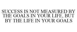 SUCCESS IS NOT MEASURED BY THE GOALS IN YOUR LIFE, BUT BY THE LIFE IN YOUR GOALS trademark
