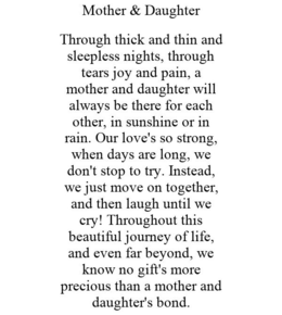 MOTHER & DAUGHTER THROUGH THICK AND THIN AND SLEEPLESS NIGHTS, THROUGH TEARS JOY AND PAIN, A MOTHER AND DAUGHTER WILL ALWAYS BE THERE FOR EACH OTHER, IN SUNSHINE OR IN RAIN. OUR LOVE'S SO STRONG, WHEN DAYS ARE LONG, WE DON'T STOP TO TRY. INSTEAD, WE JUST MOVE ON TOGETHER, AND THEN LAUGH UNTIL WE CRY! THROUGHOUT THIS BEAUTIFUL JOURNEY OF LIFE, AND EVEN FAR BEYOND, WE KNOW NO GIFT'S MORE PRECIOUS THAN A MOTHER AND DAUGHTER'S BOND. trademark