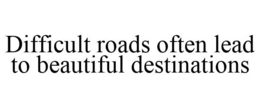 DIFFICULT ROADS OFTEN LEAD TO BEAUTIFUL DESTINATIONS trademark