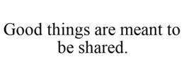 GOOD THINGS ARE MEANT TO BE SHARED. trademark