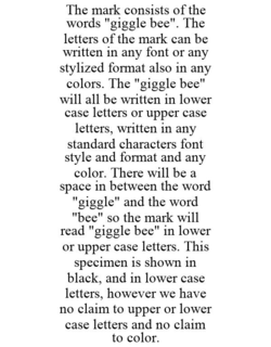 THE MARK CONSISTS OF THE WORDS "GIGGLE BEE". THE LETTERS OF THE MARK CAN BE WRITTEN IN ANY FONT OR ANY STYLIZED FORMAT ALSO IN ANY COLORS. THE "GIGGLE BEE" WILL ALL BE WRITTEN IN LOWER CASE LETTERS OR UPPER CASE LETTERS, WRITTEN IN ANY STANDARD CHARACTERS FONT STYLE AND FORMAT AND ANY COLOR. THERE WILL BE A SPACE IN BETWEEN THE WORD "GIGGLE" AND THE WORD "BEE" SO THE MARK WILL READ "GIGGLE BEE" IN LOWER OR UPPER CASE LETTERS. THIS SPECIMEN IS SHOWN IN BLACK, AND IN LOWER CASE LETTERS, HOWEVER WE HAVE NO CLAIM TO UPPER OR LOWER CASE LETTERS AND NO CLAIM TO COLOR. trademark