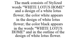 THE MARK CONSISTS OF STYLIZED WORDS "WHITE LOTUS HOME" AND A DESIGN OF A WHITE LOTUS FLOWER; THE COLOR WHITE APPEARS IN THE DESIGN OF WHITE LOTUS FLOWER; THE COLOR BLACK APPEARS IN THE WORDS "WHITE LOTUS HOME" AND IN THE OUTLINE OF THE DESIGN OF WHITE LOTUS FLOWER. trademark
