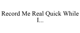 RECORD ME REAL QUICK WHILE I... trademark