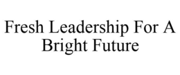 FRESH LEADERSHIP FOR A BRIGHT FUTURE trademark