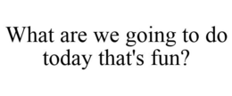 WHAT ARE WE GOING TO DO TODAY THAT'S FUN? trademark
