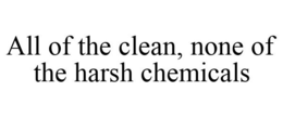 ALL OF THE CLEAN, NONE OF THE HARSH CHEMICALS trademark