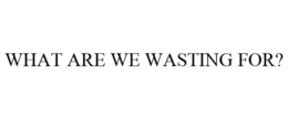 WHAT ARE WE WASTING FOR? trademark